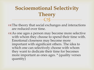 Socioemotional Selectivity
            Theory
                       
 The theory that social exchanges and interactions
  are reduced over time.
 As one ages a person may become more selective
  with whom they choose to spend their time with.
  Emotional closeness may become more
  important with significant others. The idea to
  which one can selectively choose with whom
  they want to dedicate their time for becomes
  more important as ones ages. * (quality verses
  quantity)
 