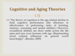 Cognitive and Aging Theories
                         
 ―The theory of cognition is the age-related decline in
  fluid cognitive performance (the efficiency or
  effectiveness of performing tasks of learning,
  memory, reasoning and spatial abilities.) However,
  crystallized abilities are more stable across the life
  span and may even increase with age. (Representing
  social cultural influences on general world
  knowledge)‖. (Bonder, 2009)
 