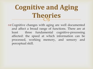 Cognitive and Aging
         Theories
             
 Cognitive changes with aging are well documented
  and affect a broad range of functions. There are at
  least     three fundamental cognitive-processing
  affected: the speed at which information can be
  processed, working memory, and sensory and
  perceptual skill.
 