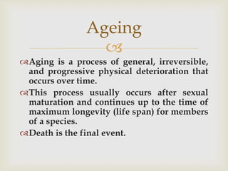 Ageing
                 
Aging is a process of general, irreversible,
 and progressive physical deterioration that
 occurs over time.
This process usually occurs after sexual
 maturation and continues up to the time of
 maximum longevity (life span) for members
 of a species.
Death is the final event.
 