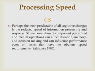 Processing Speed
                         
 Perhaps the most predictable of all cognitive changes
  is the reduced speed of information processing and
  response. Slowed execution of component perceptual
  and mental operations can affect attention, memory,
  and decision making and can influence performance
  even on tasks that have no obvious speed
  requirements (Salthouse 1996).
 
