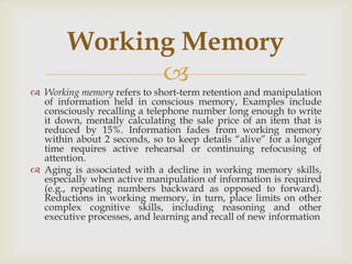 Working Memory
              
 Working memory refers to short-term retention and manipulation
  of information held in conscious memory, Examples include
  consciously recalling a telephone number long enough to write
  it down, mentally calculating the sale price of an item that is
  reduced by 15%. Information fades from working memory
  within about 2 seconds, so to keep details ―alive‖ for a longer
  time requires active rehearsal or continuing refocusing of
  attention.
 Aging is associated with a decline in working memory skills,
  especially when active manipulation of information is required
  (e.g., repeating numbers backward as opposed to forward).
  Reductions in working memory, in turn, place limits on other
  complex cognitive skills, including reasoning and other
  executive processes, and learning and recall of new information
 