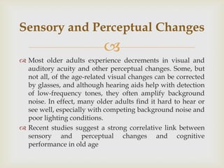 Sensory and Perceptual Changes
                           
 Most older adults experience decrements in visual and
  auditory acuity and other perceptual changes. Some, but
  not all, of the age-related visual changes can be corrected
  by glasses, and although hearing aids help with detection
  of low-frequency tones, they often amplify background
  noise. In effect, many older adults find it hard to hear or
  see well, especially with competing background noise and
  poor lighting conditions.
 Recent studies suggest a strong correlative link between
  sensory and perceptual changes and cognitive
  performance in old age
 