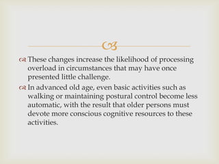 
 These changes increase the likelihood of processing
  overload in circumstances that may have once
  presented little challenge.
 In advanced old age, even basic activities such as
  walking or maintaining postural control become less
  automatic, with the result that older persons must
  devote more conscious cognitive resources to these
  activities.
 