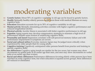 moderating variables
                   
 Genetic factors About 50% of cognitive variability in old age can be traced to genetic factors.
 Health Optimally healthy elderly persons outperform those with medical illnesses on many
  cognitive tests.
 Education Education accounts for up to 30% of cognitive variability in old age.
 Mental activity Mentally stimulating activities correlate with higher cognitive performance and
  reduced longitudinal decline.
 Physical activity Aerobic fitness is associated with better cognitive performance in old age.
 Expertise Aging experts may develop compensatory strategies to maintain a high level of
  performance despite some erosion in underlying cognitive skills.
 Personality and mood Depression correlates with self-perceived memory failure and with
  performance impairments if symptoms are severe.
 Social and cultural milieu Everyday memory lapses may be judged more critically when
  experienced by older people than by young adults.
 Cognitive training Cognitively unimpaired older persons benefit from practice and training in
  specific cognitive skills.
 Sex differences Cognitive aging trends are similar for the two sexes, but women may show
  decrements on spatial tasks at an earlier age than men, and men may show decrements on verbal
  tasks at an earlier age than women.
 Racial and ethnic differences Performance differences favoring elderly white persons have been
  reported on some cognitive tests, but when education is equated across groups, these differences
  are reduced or eliminated.
 