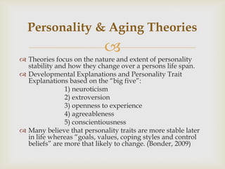 Personality & Aging Theories
                            
 Theories focus on the nature and extent of personality
  stability and how they change over a persons life span.
 Developmental Explanations and Personality Trait
  Explanations based on the ―big five‖:
               1) neuroticism
               2) extroversion
               3) openness to experience
               4) agreeableness
               5) conscientiousness
 Many believe that personality traits are more stable later
  in life whereas ―goals, values, coping styles and control
  beliefs‖ are more that likely to change. (Bonder, 2009)
 
