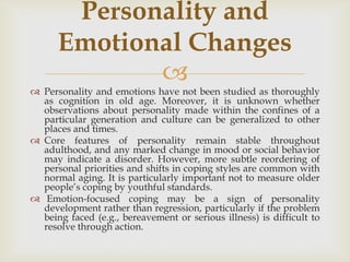 Personality and
      Emotional Changes
             
 Personality and emotions have not been studied as thoroughly
  as cognition in old age. Moreover, it is unknown whether
  observations about personality made within the confines of a
  particular generation and culture can be generalized to other
  places and times.
 Core features of personality remain stable throughout
  adulthood, and any marked change in mood or social behavior
  may indicate a disorder. However, more subtle reordering of
  personal priorities and shifts in coping styles are common with
  normal aging. It is particularly important not to measure older
  people’s coping by youthful standards.
 Emotion-focused coping may be a sign of personality
  development rather than regression, particularly if the problem
  being faced (e.g., bereavement or serious illness) is difficult to
  resolve through action.
 
