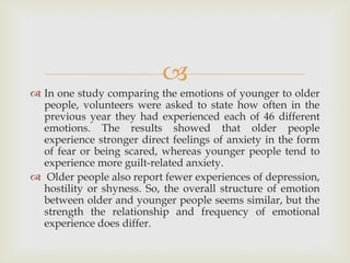 
 In one study comparing the emotions of younger to older
  people, volunteers were asked to state how often in the
  previous year they had experienced each of 46 different
  emotions. The results showed that older people
  experience stronger direct feelings of anxiety in the form
  of fear or being scared, whereas younger people tend to
  experience more guilt-related anxiety.
 Older people also report fewer experiences of depression,
  hostility or shyness. So, the overall structure of emotion
  between older and younger people seems similar, but the
  strength the relationship and frequency of emotional
  experience does differ.
 
