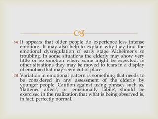 
 It appears that older people do experience less intense
  emotions. It may also help to explain why they find the
  emotional dysregulation of early stage Alzheimer's so
  troubling. In some situations the elderly may show very
  little or no emotion where some might be expected; in
  other situations they may be moved to tears in a display
  of emotion that may seem out of place.
 Variation in emotional pattern is something that needs to
  be considered in any assessment of the elderly by
  younger people. Caution against using phrases such as,
  'flattened affect', or 'emotionally labile', should be
  exercised in the realization that what is being observed is,
  in fact, perfectly normal.
 