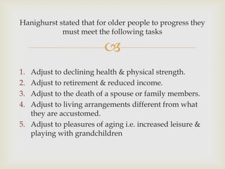 Hanighurst stated that for older people to progress they
            must meet the following tasks

                          
1. Adjust to declining health & physical strength.
2. Adjust to retirement & reduced income.
3. Adjust to the death of a spouse or family members.
4. Adjust to living arrangements different from what
   they are accustomed.
5. Adjust to pleasures of aging i.e. increased leisure &
   playing with grandchildren
 