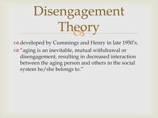 Disengagement
            Theory
              
 developed by Cummings and Henry in late 1950’s.
 ―aging is an inevitable, mutual withdrawal or
  disengagement, resulting in decreased interaction
  between the aging person and others in the social
  system he/she belongs to.‖
 