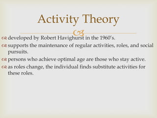 Activity Theory
                            in the 1960’s.
 developed by Robert Havighurst
 supports the maintenance of regular activities, roles, and social
  pursuits.
 persons who achieve optimal age are those who stay active.
 as roles change, the individual finds substitute activities for
  these roles.
 
