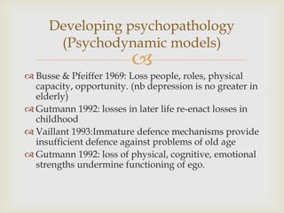 Developing psychopathology
      (Psychodynamic models)
                         
 Busse & Pfeiffer 1969: Loss people, roles, physical
  capacity, opportunity. (nb depression is no greater in
  elderly)
 Gutmann 1992: losses in later life re-enact losses in
  childhood
 Vaillant 1993:Immature defence mechanisms provide
  insufficient defence against problems of old age
 Gutmann 1992: loss of physical, cognitive, emotional
  strengths undermine functioning of ego.
 
