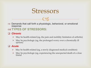 Stressors
                            
 Demands that call forth a physiologic, behavioral, or emotional
  response
 TYPES OF STRESSORS:
 Chronic
     May be health-related (eg, the pain and mobility limitation of arthritis)
     May be psychologic (eg, the prolonged worry over a chronically ill
      spouse)
 Acute
    May be health-related (eg, a newly diagnosed medical condition)
     May be psychologic (eg, experiencing the unexpected death of a close
      friend
 