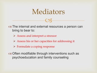 Mediators
                    
 The internal and external resources a person can
  bring to bear to:
    Assess and interpret a stressor
    Assess his or her capacities for addressing it
    Formulate a coping response

 Often modifiable through interventions such as
  psychoeducation and family counseling
 