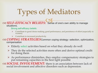 Types of Mediators
 SELF-EFFICACY BELIEFS:                          Sense of one’s own ability to manage
   situations.
       Strong self-efficacy beliefs:
           Contribute to good choice-making, good performance, and persistence of effort (especially in
            women)
           Contribute to increased productivity
 COPING STRATEGIESCommon coping strategy: selection, optimization,
   compensation
    Elderly select activities based on what they already do well
    They do the selected activities more often and derive optimal credit
     for doing them
    As performance diminishes, they employ compensatory strategies to
      put remaining capacities in the best light possible
 SOCIAL INVOLVEMENT: there is an association between lack of
  social involvement and affective disorders such as depression.
 