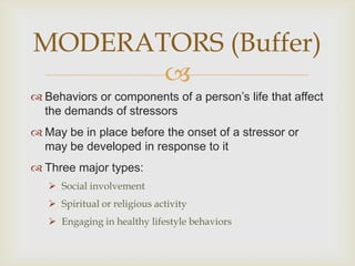 MODERATORS (Buffer)
       
 Behaviors or components of a person’s life that affect
  the demands of stressors
 May be in place before the onset of a stressor or
  may be developed in response to it
 Three major types:
    Social involvement
    Spiritual or religious activity
    Engaging in healthy lifestyle behaviors
 