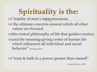 Spirituality is the:
                       which all other
―totality of man’s inner resources,
 the ultimate concerns around
 values are focused,
the central philosophy of life that guides conduct,
and the meaning-giving center of human life
 which influences all individual and social
 behavior‖ (Moberg, 1979)

―trust & faith in a power greater than oneself‖
                                   (levin & Taylor, 1997)
 