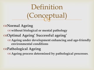 Definition
              (Conceptual)
                   
Normal Ageing
   without biological or mental pathology
Optimal Ageing’ Successful ageing’
   Ageing under development enhancing and age-friendly
    environmental conditions
Pathological Ageing
   Ageing process determined by pathological processes.
 