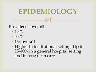 EPIDEMIOLOGY
           
Prevalence over 65
 ▫ 1.4%
 ▫ 0.4%
 ▫ 1% overall
 ▫ Higher in institutional setting: Up to
   25-40% in a general hospital setting
   and in long term care
 