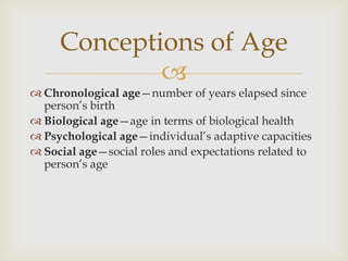 Conceptions of Age
             
 Chronological age—number of years elapsed since
  person’s birth
 Biological age—age in terms of biological health
 Psychological age—individual’s adaptive capacities
 Social age—social roles and expectations related to
  person’s age
 