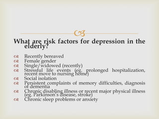 
What are risk factors for depression in the
  elderly?
   Recently bereaved
   Female gender
   Single/widowed (recently)
   Stressful life events (eg. prolonged hospitalization,
    recent move to nursing home)
   Social isolation
   Persistent complaints of memory difficulties, diagnosis
    of dementia
   Chronic disabling illness or recent major physical illness
    (eg. Parkinson’s disease, stroke)
   Chronic sleep problems or anxiety
 