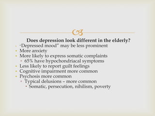 
       Does depression look different in the elderly?
•   ―Depressed mood‖ may be less prominent
•   More anxiety
•   More likely to express somatic complaints
    ▫ 65% have hypochondriacal symptoms
•   Less likely to report guilt feelings
•   Cognitive impairment more common
•   Psychosis more common
    ▫ Typical delusions – more common
       Somatic, persecution, nihilism, poverty
 