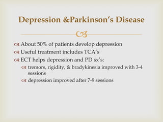 Depression &Parkinson’s Disease
                         
 About 50% of patients develop depression
 Useful treatment includes TCA’s
 ECT helps depression and PD sx’s:
   tremors, rigidity, & bradykinesia improved with 3-4
    sessions
   depression improved after 7-9 sessions
 