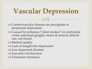 Vascular Depression
            
 Cerebrovascular disease can precipitate or
  perpetuate depression
 Caused by ischemia (―silent strokes‖) in prefrontal
  cortex and basal ganglia; motor & sensory deficits
  usu. not found.
 Marked apathy
 Lack of insight into depression
 Less depressed ideation
 Executive dysfunction
 Treatment resistance
 
