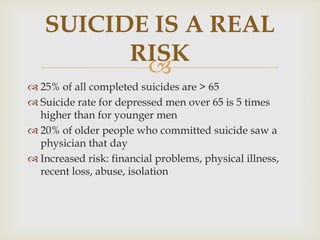 SUICIDE IS A REAL
         RISK
          
 25% of all completed suicides are > 65
 Suicide rate for depressed men over 65 is 5 times
  higher than for younger men
 20% of older people who committed suicide saw a
  physician that day
 Increased risk: financial problems, physical illness,
  recent loss, abuse, isolation
 