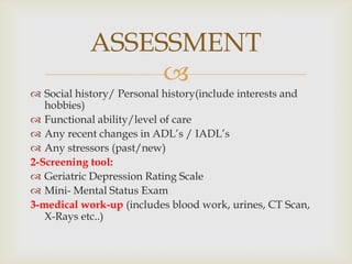 ASSESSMENT
                
 Social history/ Personal history(include interests and
   hobbies)
 Functional ability/level of care
 Any recent changes in ADL’s / IADL’s
 Any stressors (past/new)
2-Screening tool:
 Geriatric Depression Rating Scale
 Mini- Mental Status Exam
3-medical work-up (includes blood work, urines, CT Scan,
   X-Rays etc..)
 