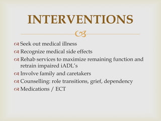 INTERVENTIONS
           
 Seek out medical illness
 Recognize medical side effects
 Rehab services to maximize remaining function and
  retrain impaired iADL’s
 Involve family and caretakers
 Counselling: role transitions, grief, dependency
 Medications / ECT
 