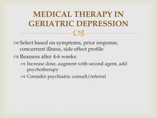 MEDICAL THERAPY IN
      GERIATRIC DEPRESSION
                         
 Select based on symptoms, prior response,
  concurrent illness, side effect profile
 Reassess after 4-6 weeks:
   Increase dose, augment with second agent, add
    psychotherapy
   Consider psychiatric consult/referral
 