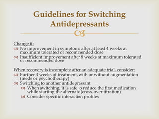 Guidelines for Switching
             Antidepressants
                             
Change if:
 No improvement in symptoms after at least 4 weeks at
  maximum tolerated or recommended dose
 Insufficient improvement after 8 weeks at maximum tolerated
  or recommended dose

When recovery is incomplete after an adequate trial, consider:
 Further 4 weeks of treatment, with or without augmentation
  (meds or psychotherapy)
 Switching to another antidepressant
    When switching, it is safe to reduce the first medication
     while starting the alternate (cross-over titration)
    Consider specific interaction profiles
 
