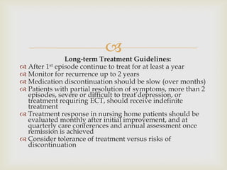 
               Long-term Treatment Guidelines:
 After 1st episode continue to treat for at least a year
 Monitor for recurrence up to 2 years
 Medication discontinuation should be slow (over months)
 Patients with partial resolution of symptoms, more than 2
  episodes, severe or difficult to treat depression, or
  treatment requiring ECT, should receive indefinite
  treatment
 Treatment response in nursing home patients should be
  evaluated monthly after initial improvement, and at
  quarterly care conferences and annual assessment once
  remission is achieved
 Consider tolerance of treatment versus risks of
  discontinuation
 