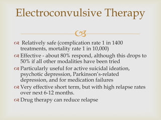 Electroconvulsive Therapy
                         
 Relatively safe (complication rate 1 in 1400
  treatments, mortality rate 1 in 10,000)
 Effective - about 80% respond, although this drops to
  50% if all other modalities have been tried
 Particularly useful for active suicidal ideation,
  psychotic depression, Parkinson’s-related
  depression, and for medication failures
 Very effective short term, but with high relapse rates
  over next 6-12 months.
 Drug therapy can reduce relapse
 
