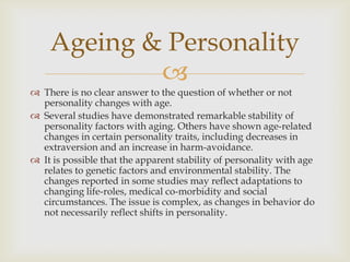 Ageing & Personality
            
 There is no clear answer to the question of whether or not
  personality changes with age.
 Several studies have demonstrated remarkable stability of
  personality factors with aging. Others have shown age-related
  changes in certain personality traits, including decreases in
  extraversion and an increase in harm-avoidance.
 It is possible that the apparent stability of personality with age
  relates to genetic factors and environmental stability. The
  changes reported in some studies may reflect adaptations to
  changing life-roles, medical co-morbidity and social
  circumstances. The issue is complex, as changes in behavior do
  not necessarily reflect shifts in personality.
 