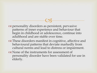 
 personality disorders as persistent, pervasive
  patterns of inner experience and behaviour that
  begin in childhood or adolescence, continue into
  adulthood and are stable over time.
 These disorders manifest in cognitive, affective and
  behavioural patterns that deviate markedly from
  cultural norms and lead to distress or impairment.
 None of the instruments for assessment of
  personality disorder have been validated for use in
  elderly.
 