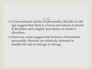 
 Cross-sectional studies of personality disorder in old
  age suggest that there is a lower prevalence of cluster
  B disorders and a higher prevalence of cluster C
  disorders.
 However, some suggest that features of borderline
  personality disorder are relatively dormant in
  middle life and re-emerge in old age.
 