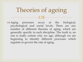 Theories of ageing
               
 Aging processes occur at the biological,
  psychological and social levels. There are any
  number of different theories of aging, which are
  generally specific to each discipline. The truth is, no
  one is really certain why we age, although we are
  beginning to identify different processes which
  regulate or govern the rate of aging.
 