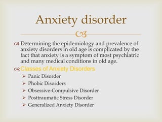 Anxiety disorder
                
 Determining the epidemiology and prevalence of
  anxiety disorders in old age is complicated by the
  fact that anxiety is a symptom of most psychiatric
  and many medical conditions in old age.
 Classes of Anxiety Disorders
      Panic Disorder
      Phobic Disorders
      Obsessive-Compulsive Disorder
      Posttraumatic Stress Disorder
      Generalized Anxiety Disorder
 