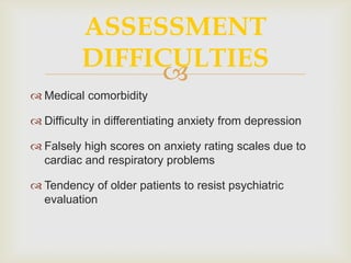 ASSESSMENT
          DIFFICULTIES
               
 Medical comorbidity

 Difficulty in differentiating anxiety from depression

 Falsely high scores on anxiety rating scales due to
  cardiac and respiratory problems

 Tendency of older patients to resist psychiatric
  evaluation
 
