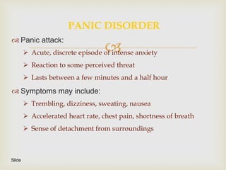 PANIC DISORDER
 Panic attack:
                                   
         Acute, discrete episode of intense anxiety
         Reaction to some perceived threat
         Lasts between a few minutes and a half hour
 Symptoms may include:
         Trembling, dizziness, sweating, nausea
         Accelerated heart rate, chest pain, shortness of breath
         Sense of detachment from surroundings



Slide
 