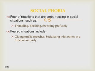 SOCIAL PHOBIA
   Fear of reactions that are embarrassing in social
    situations, such as:         
         Trembling, Blushing, Sweating profusely
   Feared situations include:
         Giving public speeches, Socializing with others at a
          function or party




Slide
 