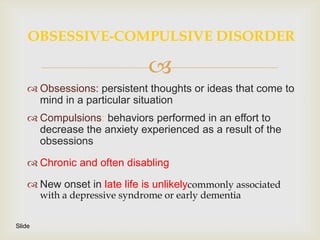 OBSESSIVE-COMPULSIVE DISORDER

                               
     Obsessions: persistent thoughts or ideas that come to
      mind in a particular situation
     Compulsions: behaviors performed in an effort to
      decrease the anxiety experienced as a result of the
      obsessions

     Chronic and often disabling

     New onset in late life is unlikelycommonly associated
        with a depressive syndrome or early dementia


Slide
 