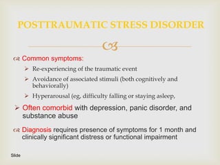 POSTTRAUMATIC STRESS DISORDER

                                     
  Common symptoms:
         Re-experiencing of the traumatic event
         Avoidance of associated stimuli (both cognitively and
          behaviorally)
         Hyperarousal (eg, difficulty falling or staying asleep,

  Often comorbid with depression, panic disorder, and
   substance abuse
  Diagnosis requires presence of symptoms for 1 month and
   clinically significant distress or functional impairment

Slide
 