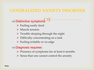 GENERALIZED ANXIETY DISORDER

         Distinctive symptoms: 
              Feeling easily tired
              Muscle tension
              Trouble sleeping through the night
              Difficulty concentrating on a task
              Feeling irritable or on edge
         Diagnosis requires:
            Presence of symptoms for at least 6 months
            Sense that one cannot control the anxiety


Slide
 