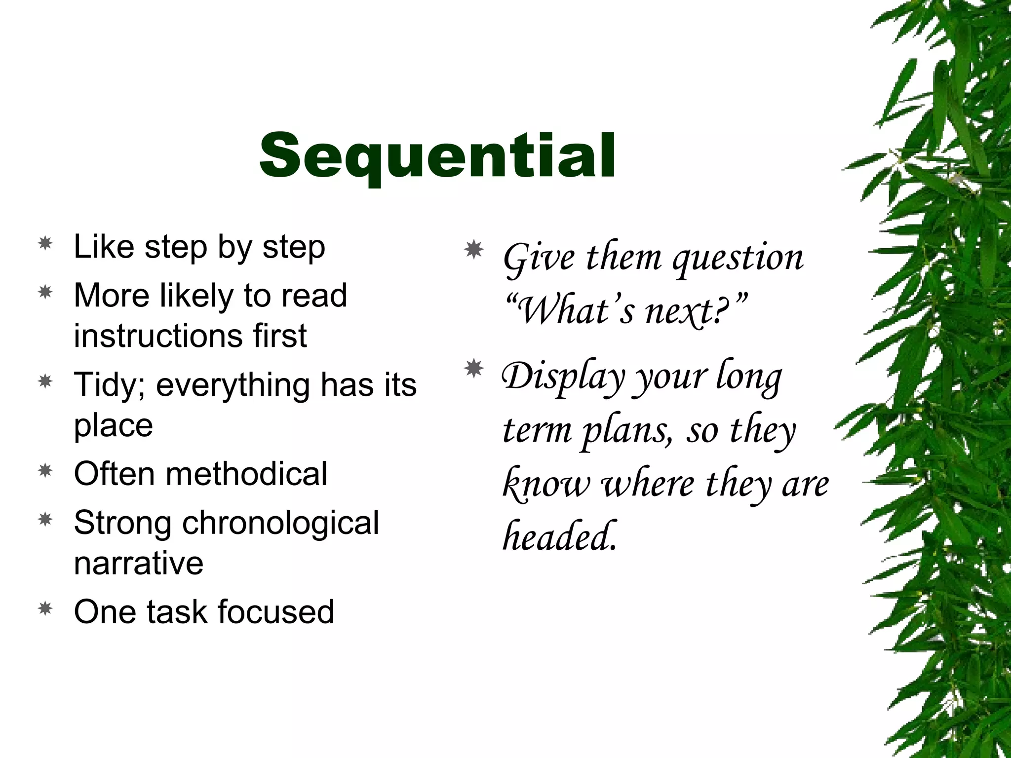 Sequential
 Like step by step
 More likely to read
instructions first
 Tidy; everything has its
place
 Often methodical
 Strong chronological
narrative
 One task focused
 Give them question
“What’s next?”
 Display your long
term plans, so they
know where they are
headed.
 