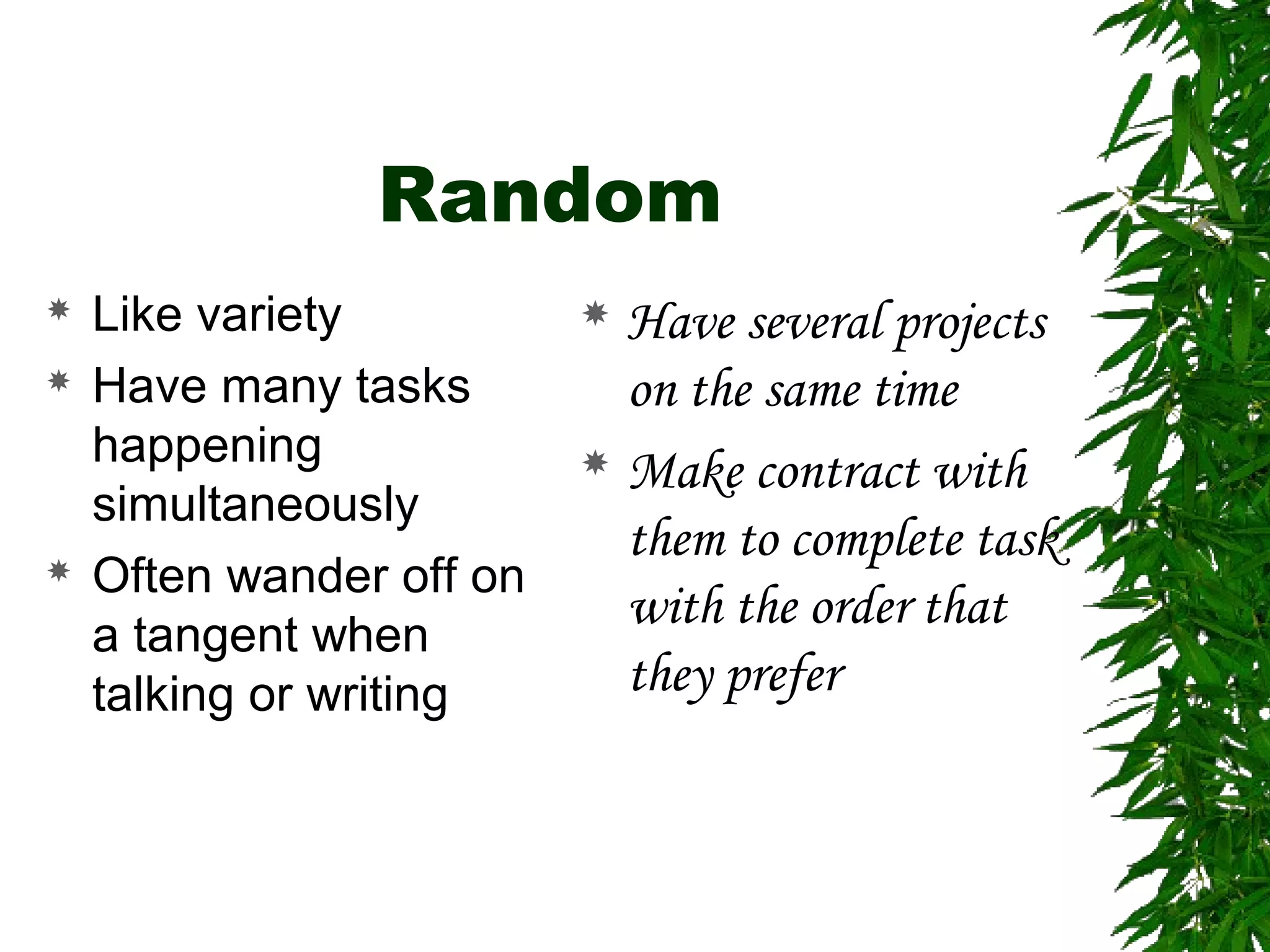 Random
 Like variety
 Have many tasks
happening
simultaneously
 Often wander off on
a tangent when
talking or writing
 Have several projects
on the same time
 Make contract with
them to complete task
with the order that
they prefer
 