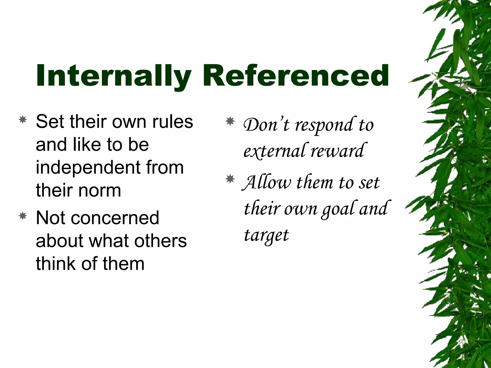 Internally Referenced
 Set their own rules
and like to be
independent from
their norm
 Not concerned
about what others
think of them
 Don’t respond to
external reward
 Allow them to set
their own goal and
target
 
